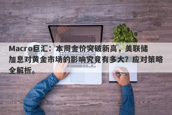 Macro巨汇：本周金价突破新高，美联储加息对黄金市场的影响究竟有多大？应对策略全解析。