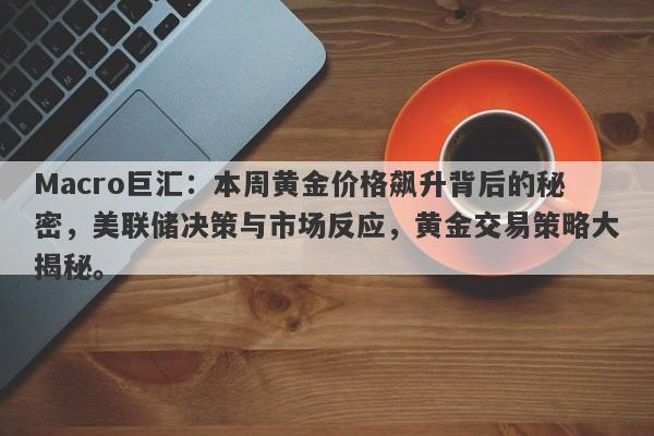 Macro巨汇：本周黄金价格飙升背后的秘密，美联储决策与市场反应，黄金交易策略大揭秘。