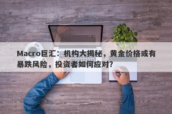 Macro巨汇：机构大揭秘，黄金价格或有暴跌风险，投资者如何应对？