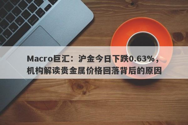 Macro巨汇：沪金今日下跌0.63%，机构解读贵金属价格回落背后的原因