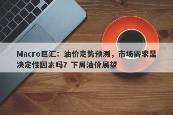 Macro巨汇：油价走势预测，市场需求是决定性因素吗？下周油价展望