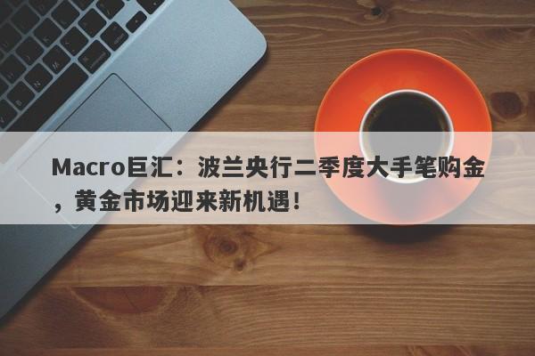 Macro巨汇：波兰央行二季度大手笔购金，黄金市场迎来新机遇！