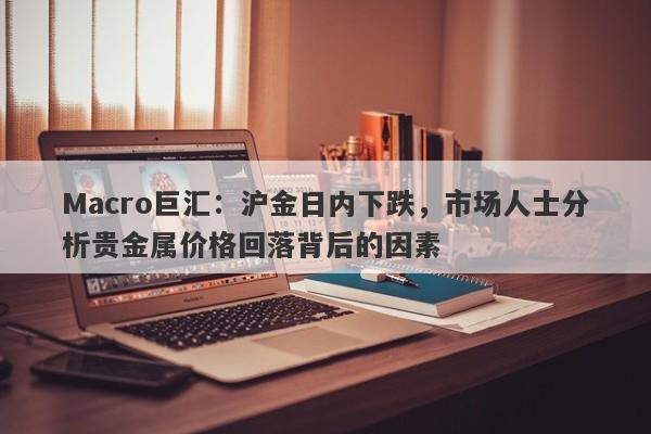 Macro巨汇：沪金日内下跌，市场人士分析贵金属价格回落背后的因素