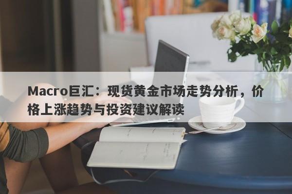 Macro巨汇：现货黄金市场走势分析，价格上涨趋势与投资建议解读