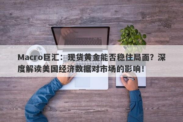 Macro巨汇：现货黄金能否稳住局面？深度解读美国经济数据对市场的影响！