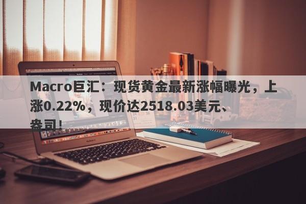 Macro巨汇：现货黄金最新涨幅曝光，上涨0.22%，现价达2518.03美元、盎司！