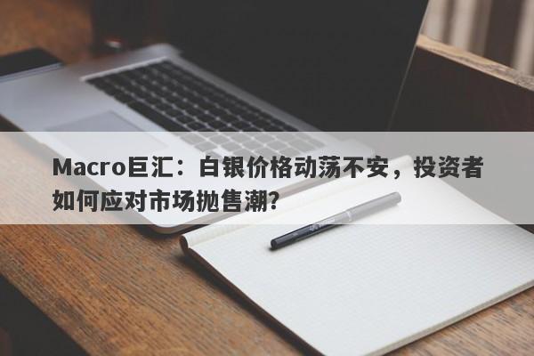 Macro巨汇：白银价格动荡不安，投资者如何应对市场抛售潮？