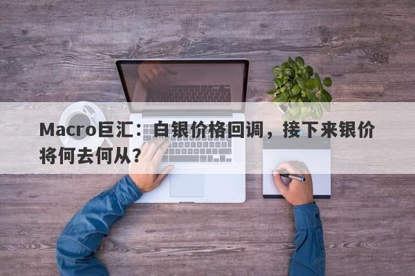 Macro巨汇：白银价格回调，接下来银价将何去何从？