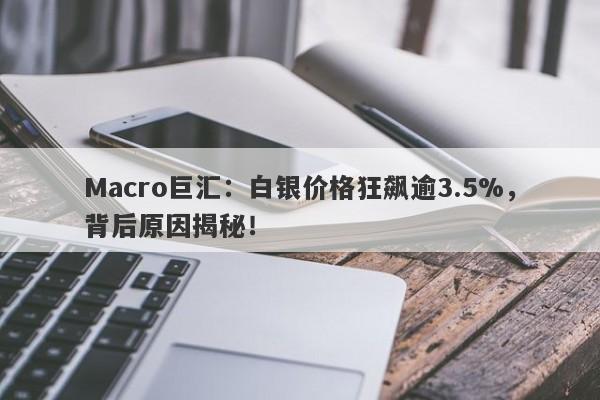 Macro巨汇：白银价格狂飙逾3.5%，背后原因揭秘！