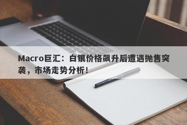 Macro巨汇：白银价格飙升后遭遇抛售突袭，市场走势分析！