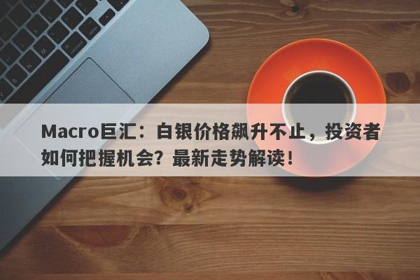 Macro巨汇：白银价格飙升不止，投资者如何把握机会？最新走势解读！