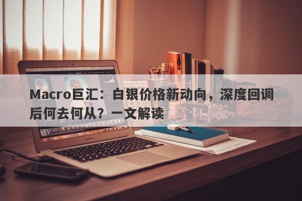 Macro巨汇：白银价格新动向，深度回调后何去何从？一文解读