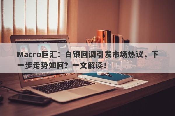 Macro巨汇：白银回调引发市场热议，下一步走势如何？一文解读！