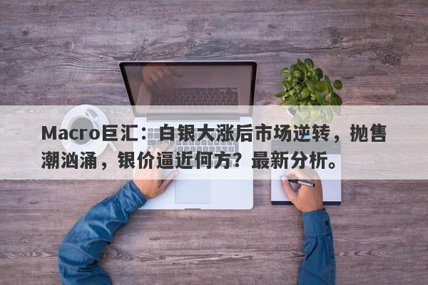 Macro巨汇：白银大涨后市场逆转，抛售潮汹涌，银价逼近何方？最新分析。