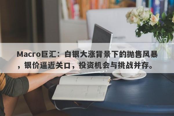 Macro巨汇：白银大涨背景下的抛售风暴，银价逼近关口，投资机会与挑战并存。