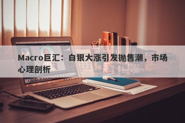 Macro巨汇：白银大涨引发抛售潮，市场心理剖析