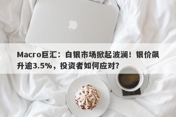 Macro巨汇：白银市场掀起波澜！银价飙升逾3.5%，投资者如何应对？