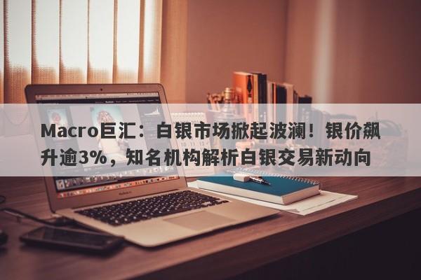 Macro巨汇：白银市场掀起波澜！银价飙升逾3%，知名机构解析白银交易新动向