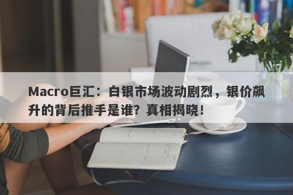 Macro巨汇：白银市场波动剧烈，银价飙升的背后推手是谁？真相揭晓！