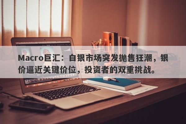 Macro巨汇：白银市场突发抛售狂潮，银价逼近关键价位，投资者的双重挑战。