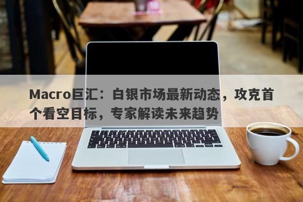 Macro巨汇：白银市场最新动态，攻克首个看空目标，专家解读未来趋势