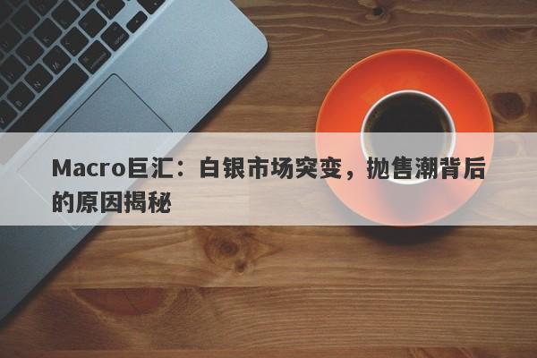 Macro巨汇：白银市场突变，抛售潮背后的原因揭秘