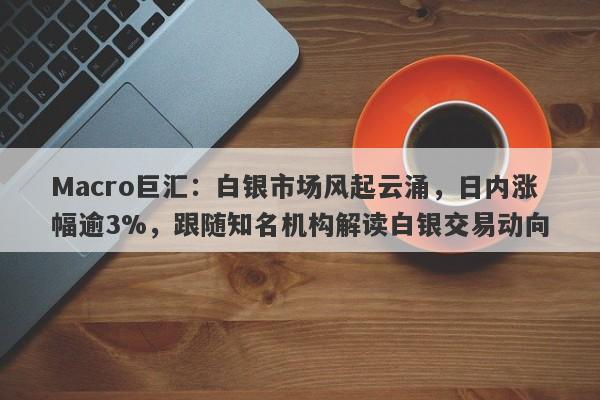 Macro巨汇：白银市场风起云涌，日内涨幅逾3%，跟随知名机构解读白银交易动向