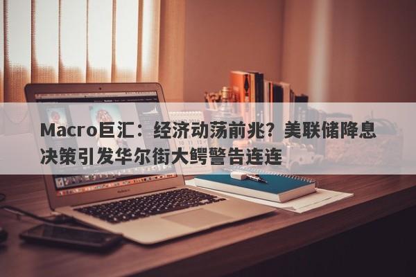 Macro巨汇：经济动荡前兆？美联储降息决策引发华尔街大鳄警告连连