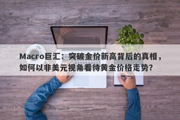 Macro巨汇：突破金价新高背后的真相，如何以非美元视角看待黄金价格走势？