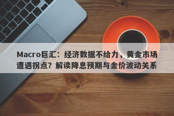 Macro巨汇：经济数据不给力，黄金市场遭遇拐点？解读降息预期与金价波动关系
