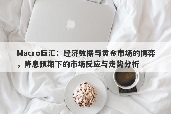 Macro巨汇：经济数据与黄金市场的博弈，降息预期下的市场反应与走势分析