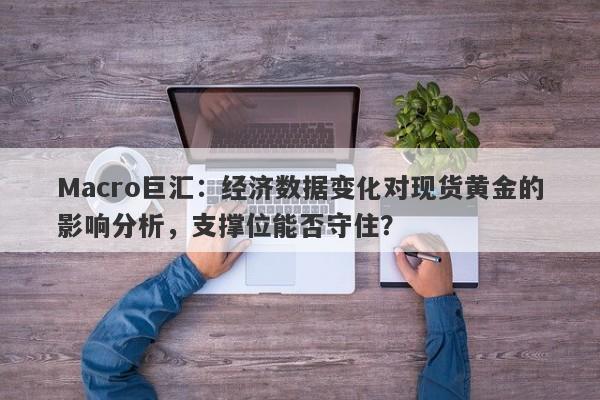Macro巨汇：经济数据变化对现货黄金的影响分析，支撑位能否守住？
