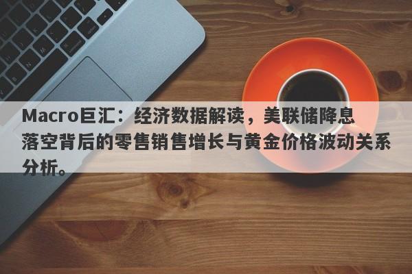 Macro巨汇：经济数据解读，美联储降息落空背后的零售销售增长与黄金价格波动关系分析。