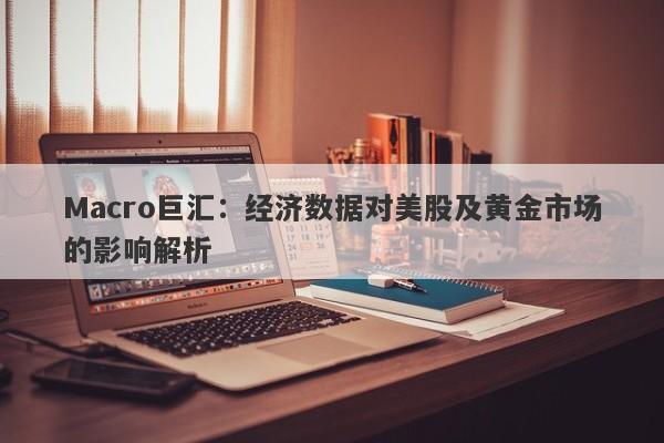 Macro巨汇：经济数据对美股及黄金市场的影响解析