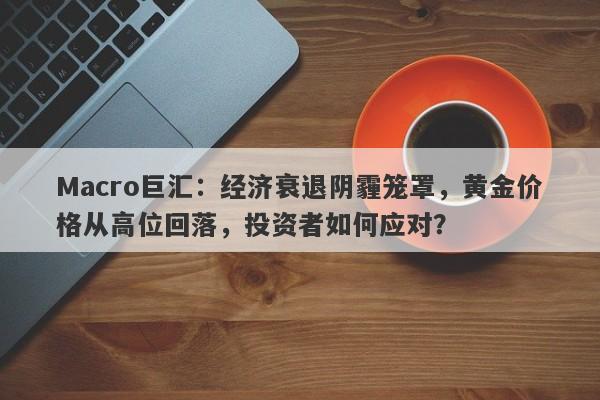 Macro巨汇：经济衰退阴霾笼罩，黄金价格从高位回落，投资者如何应对？
