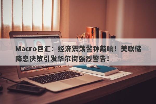 Macro巨汇：经济震荡警钟敲响！美联储降息决策引发华尔街强烈警告！