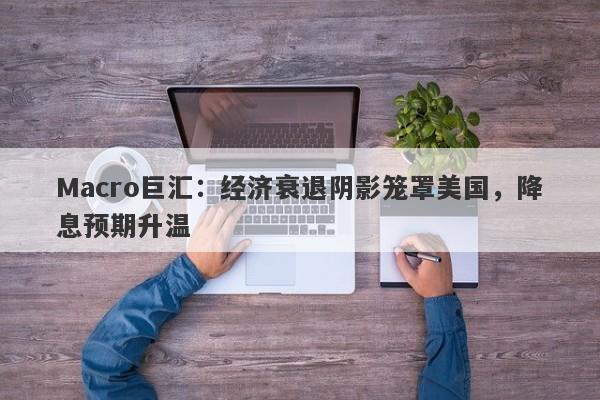 Macro巨汇：经济衰退阴影笼罩美国，降息预期升温