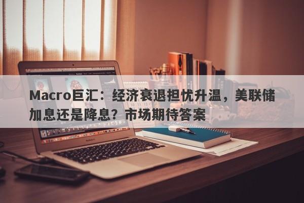 Macro巨汇：经济衰退担忧升温，美联储加息还是降息？市场期待答案