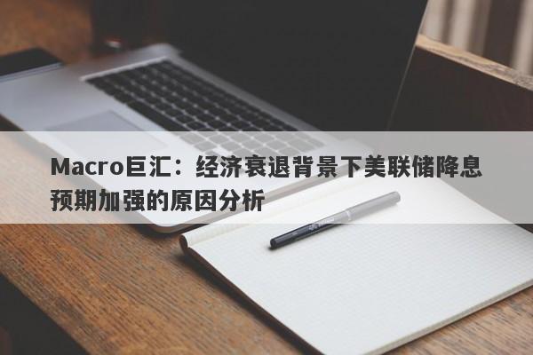 Macro巨汇：经济衰退背景下美联储降息预期加强的原因分析
