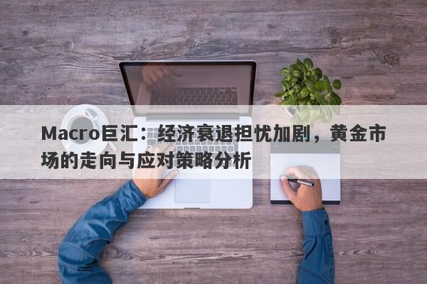 Macro巨汇：经济衰退担忧加剧，黄金市场的走向与应对策略分析