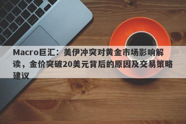 Macro巨汇：美伊冲突对黄金市场影响解读，金价突破20美元背后的原因及交易策略建议