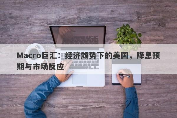 Macro巨汇：经济颓势下的美国，降息预期与市场反应
