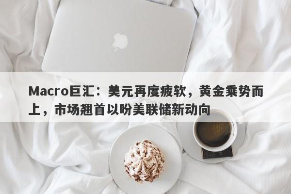 Macro巨汇：美元再度疲软，黄金乘势而上，市场翘首以盼美联储新动向