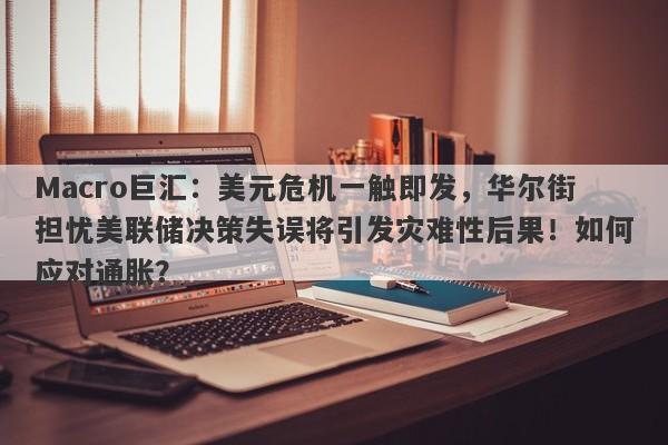 Macro巨汇：美元危机一触即发，华尔街担忧美联储决策失误将引发灾难性后果！如何应对通胀？