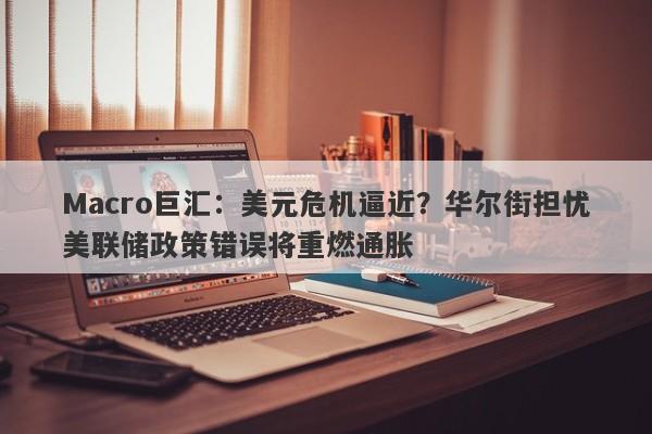 Macro巨汇：美元危机逼近？华尔街担忧美联储政策错误将重燃通胀