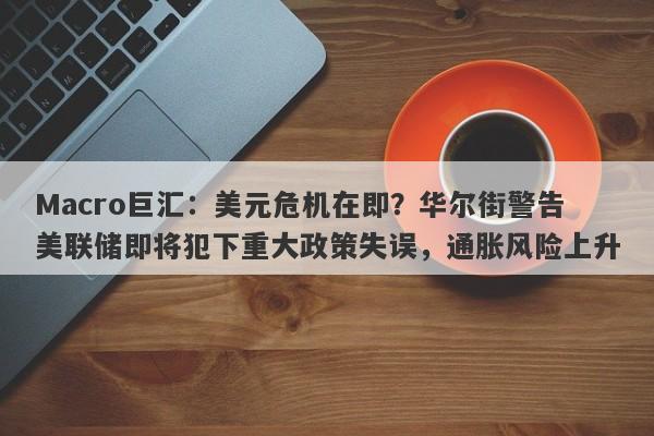 Macro巨汇：美元危机在即？华尔街警告美联储即将犯下重大政策失误，通胀风险上升