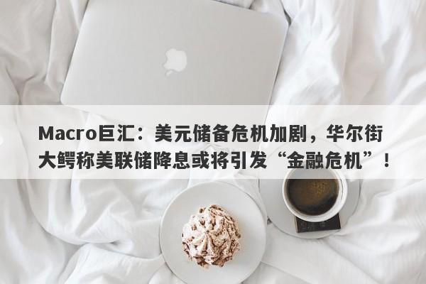 Macro巨汇：美元储备危机加剧，华尔街大鳄称美联储降息或将引发“金融危机”！
