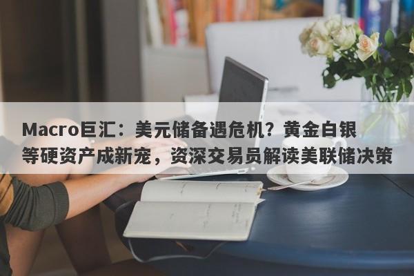 Macro巨汇：美元储备遇危机？黄金白银等硬资产成新宠，资深交易员解读美联储决策
