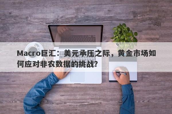 Macro巨汇：美元承压之际，黄金市场如何应对非农数据的挑战？