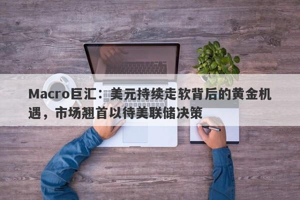 Macro巨汇：美元持续走软背后的黄金机遇，市场翘首以待美联储决策